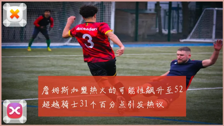 詹姆斯加盟热火的可能性飙升至52超越骑士31个百分点引发热议