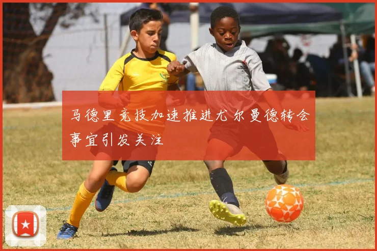 马德里竞技加速推进尤尔曼德转会事宜引发关注