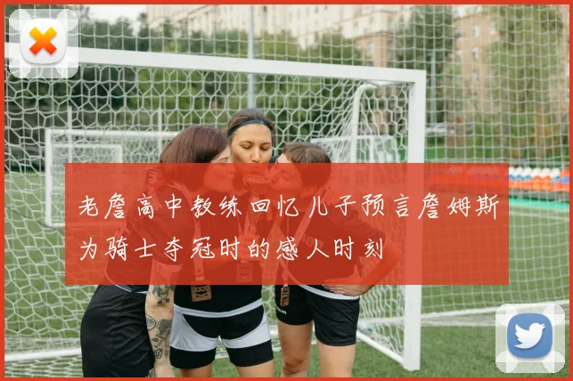 老詹高中教练回忆儿子预言詹姆斯为骑士夺冠时的感人时刻