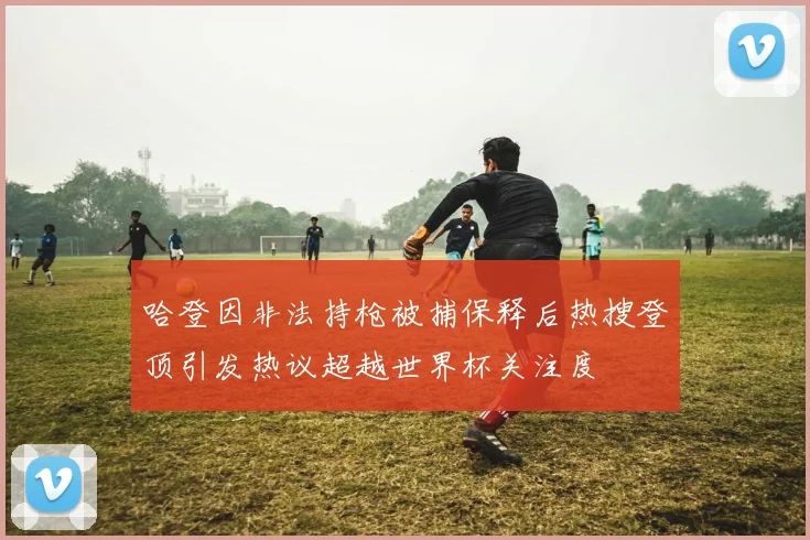 哈登因非法持枪被捕保释后热搜登顶引发热议超越世界杯关注度