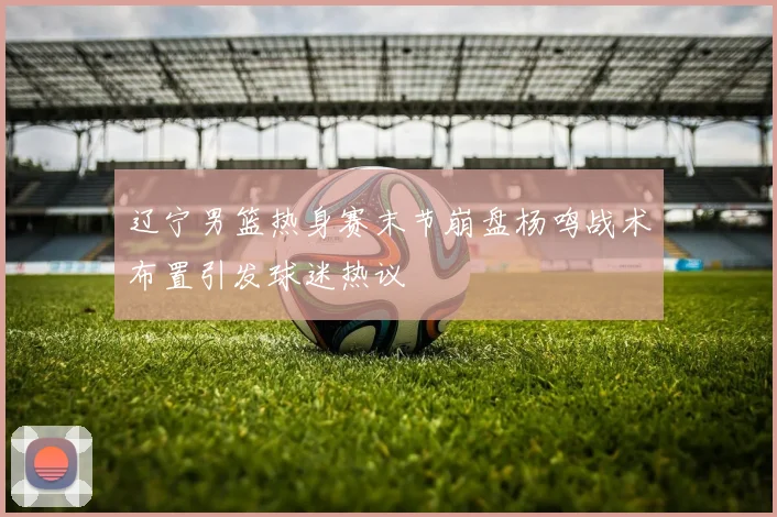 辽宁男篮热身赛末节崩盘杨鸣战术布置引发球迷热议