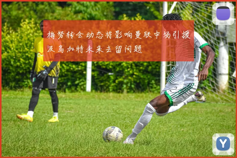 梅努转会动态将影响曼联中场引援及乌加特未来去留问题