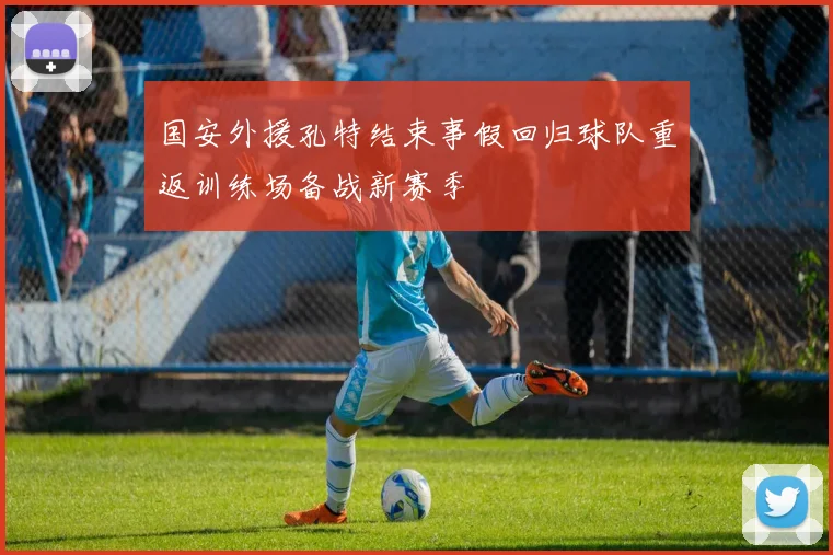 国安外援孔特结束事假回归球队重返训练场备战新赛季
