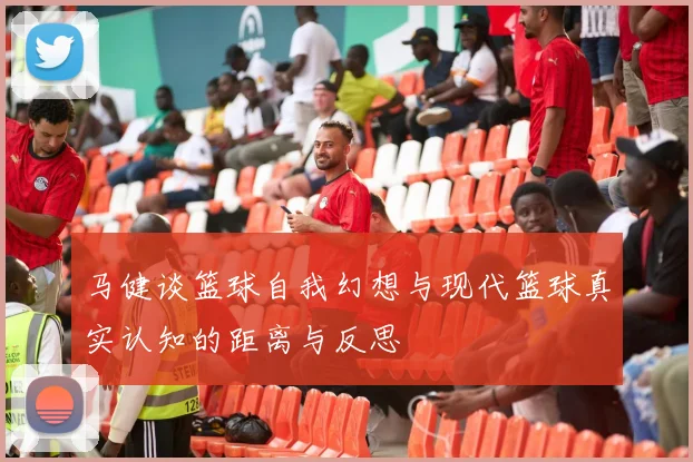 马健谈篮球自我幻想与现代篮球真实认知的距离与反思