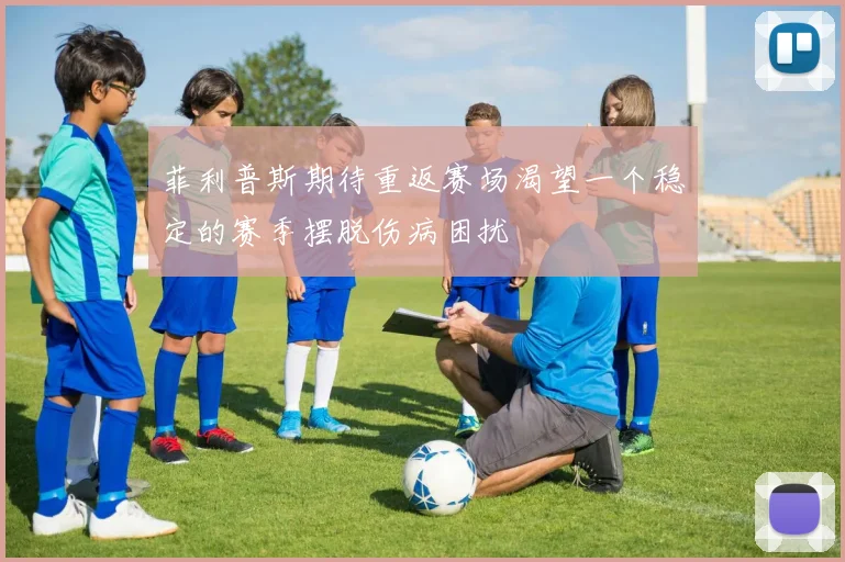 菲利普斯期待重返赛场渴望一个稳定的赛季摆脱伤病困扰