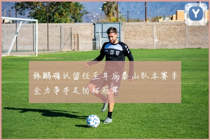 韩鹏确认留任至年底泰山队本赛季全力争夺足协杯冠军