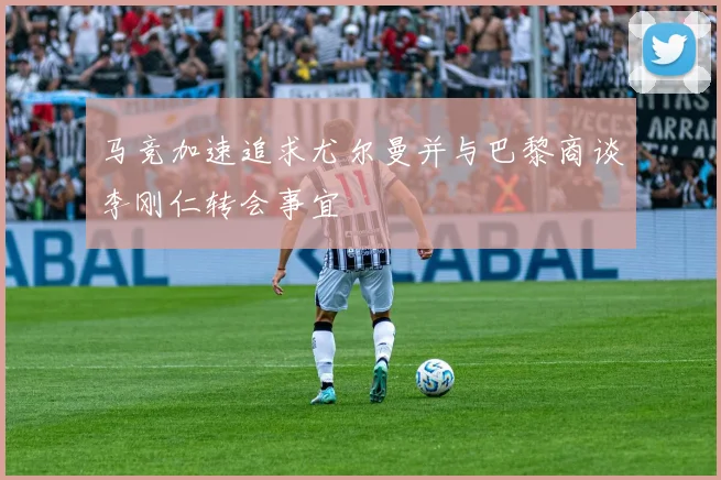 马竞加速追求尤尔曼并与巴黎商谈李刚仁转会事宜