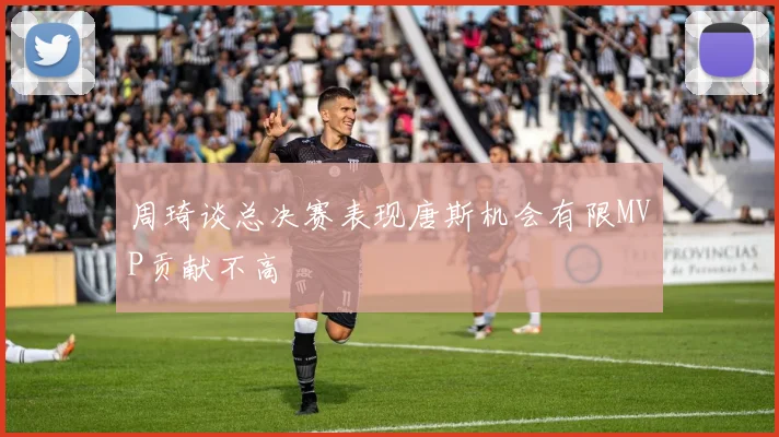 周琦谈总决赛表现唐斯机会有限MVP贡献不高