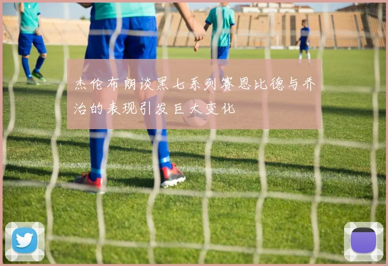 杰伦布朗谈黑七系列赛恩比德与乔治的表现引发巨大变化