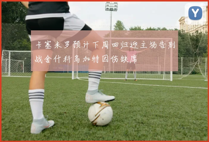 卡塞米罗预计下周回归迎主场告别战舍什科乌加特因伤缺席