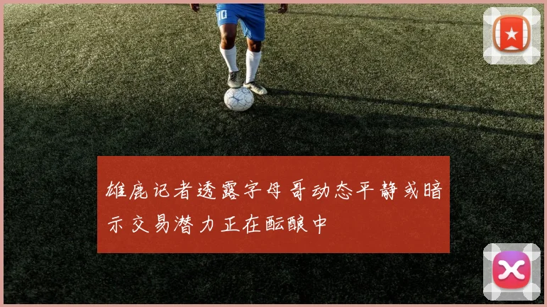 雄鹿记者透露字母哥动态平静或暗示交易潜力正在酝酿中