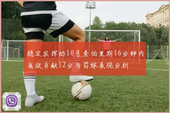 稳定发挥的10号秀伯里斯16分钟内高效贡献12分与罚球表现分析