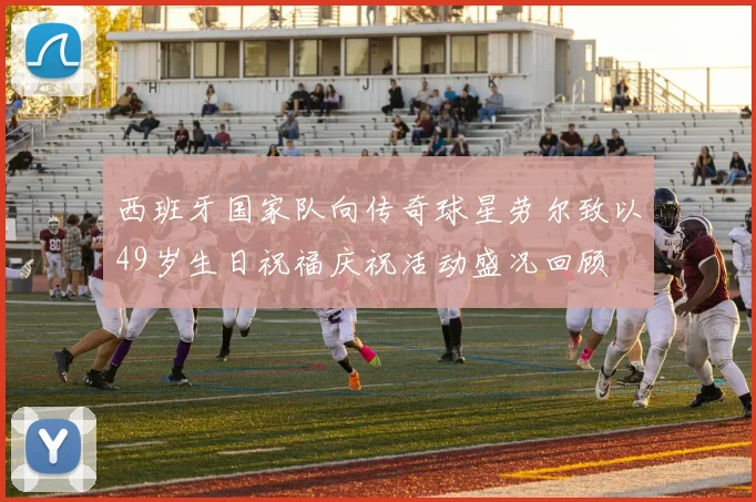 西班牙国家队向传奇球星劳尔致以49岁生日祝福庆祝活动盛况回顾