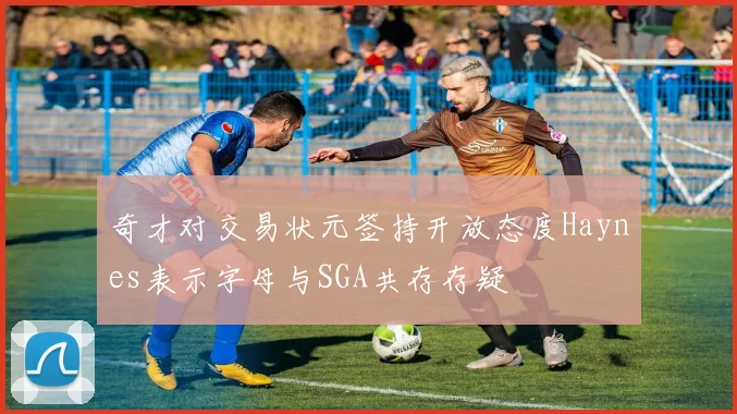 奇才对交易状元签持开放态度Haynes表示字母与SGA共存存疑