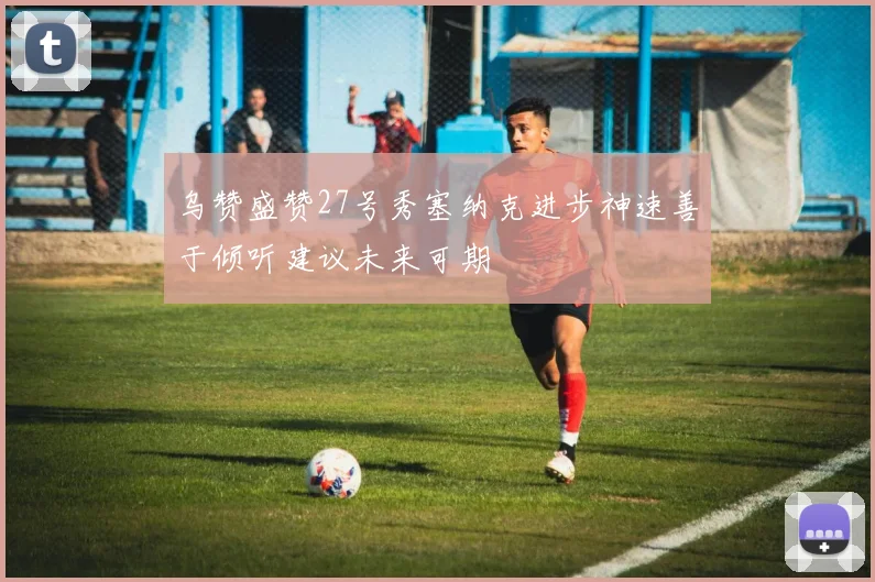 乌赞盛赞27号秀塞纳克进步神速善于倾听建议未来可期