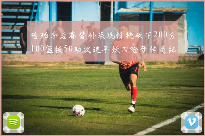 哈珀季后赛替补表现惊艳砍下200分100篮板50助攻追平妖刀哈登传奇纪录