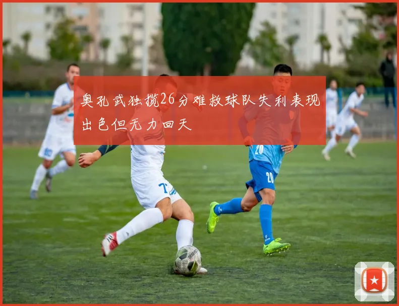 奥孔武独揽26分难救球队失利表现出色但无力回天