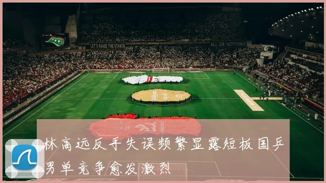 林高远反手失误频繁显露短板国乒男单竞争愈发激烈