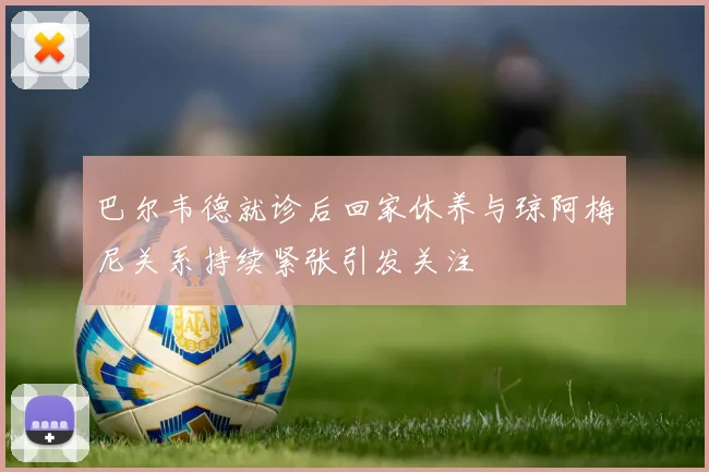 巴尔韦德就诊后回家休养与琼阿梅尼关系持续紧张引发关注