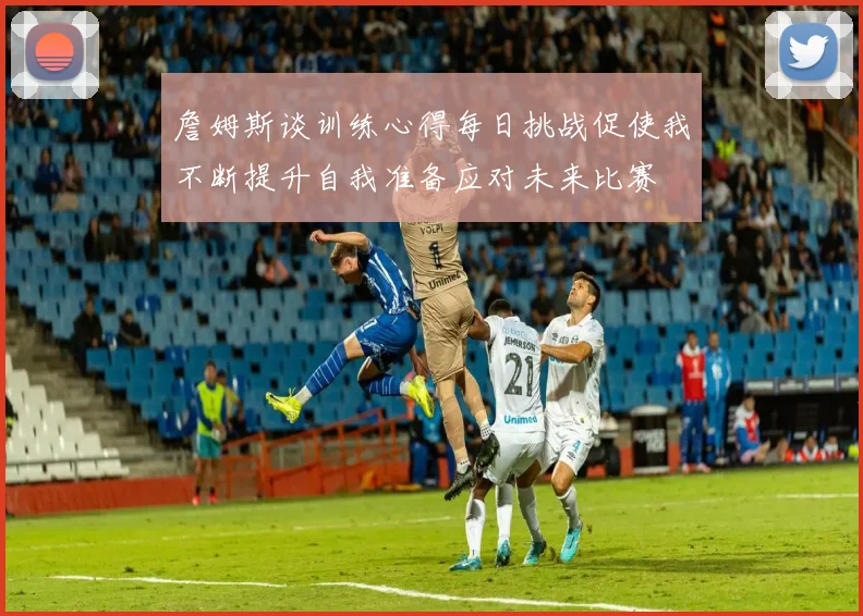 詹姆斯谈训练心得每日挑战促使我不断提升自我准备应对未来比赛
