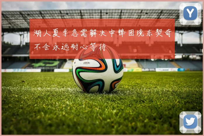 湖人夏季急需解决中锋困境东契奇不会永远耐心等待