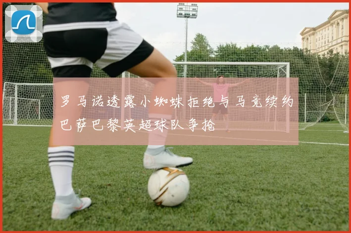 罗马诺透露小蜘蛛拒绝与马竞续约巴萨巴黎英超球队争抢