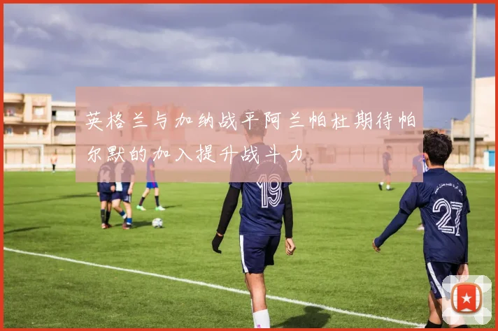 英格兰与加纳战平阿兰帕杜期待帕尔默的加入提升战斗力