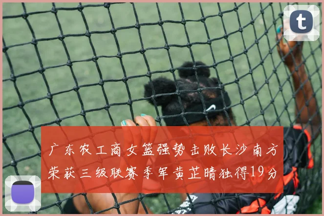 广东农工商女篮强势击败长沙南方荣获三级联赛季军黄芷晴独得19分助力胜利