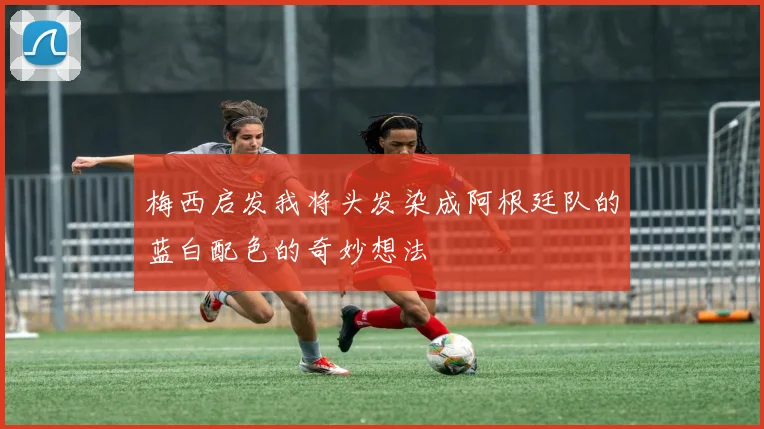 梅西启发我将头发染成阿根廷队的蓝白配色的奇妙想法