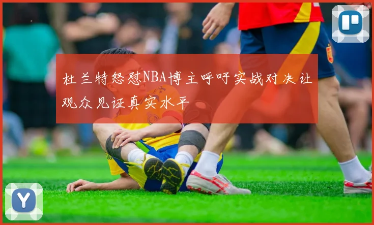 杜兰特怒怼NBA博主呼吁实战对决让观众见证真实水平