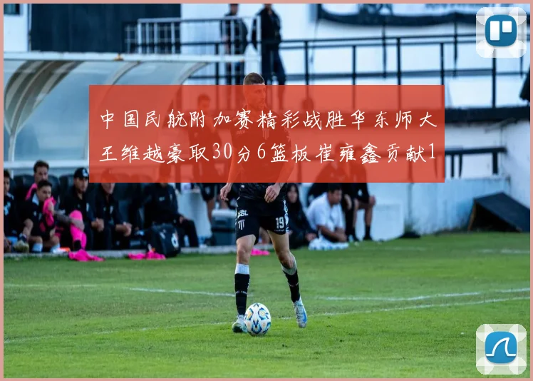中国民航附加赛精彩战胜华东师大王维越豪取30分6篮板崔雍鑫贡献12分13篮板15助攻